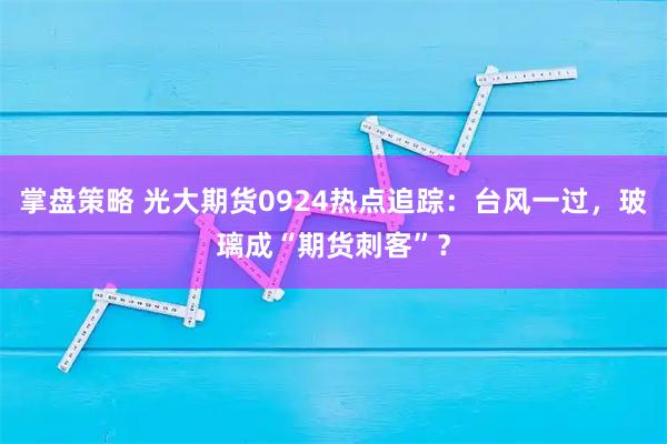 掌盘策略 光大期货0924热点追踪：台风一过，玻璃成“期货刺客”？