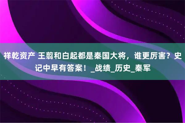 祥乾资产 王翦和白起都是秦国大将，谁更厉害？史记中早有答案！_战绩_历史_秦军