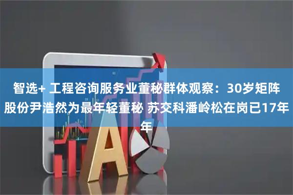 智选+ 工程咨询服务业董秘群体观察：30岁矩阵股份尹浩然为最年轻董秘 苏交科潘岭松在岗已17年