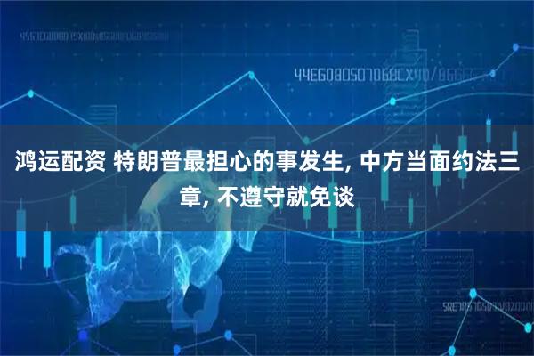 鸿运配资 特朗普最担心的事发生, 中方当面约法三章, 不遵守就免谈