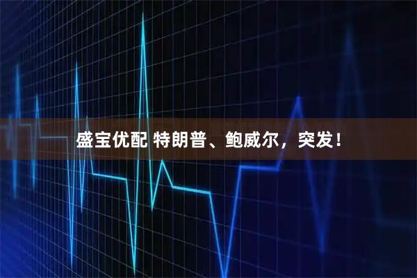 盛宝优配 特朗普、鲍威尔，突发！