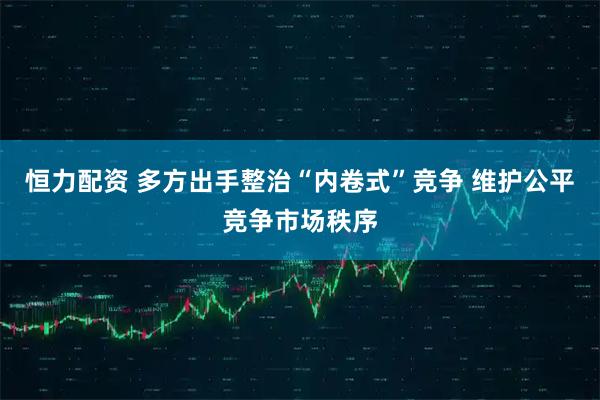 恒力配资 多方出手整治“内卷式”竞争 维护公平竞争市场秩序