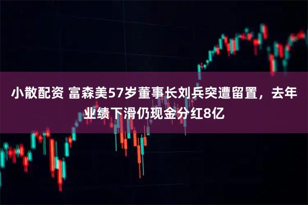 小散配资 富森美57岁董事长刘兵突遭留置，去年业绩下滑仍现金分红8亿