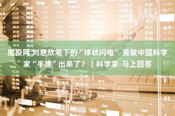 魔投网 刘慈欣笔下的“球状闪电” 竟被中国科学家“手搓”出来了？｜科学家·马上回答
