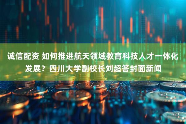 诚信配资 如何推进航天领域教育科技人才一体化发展？四川大学副校长刘超答封面新闻