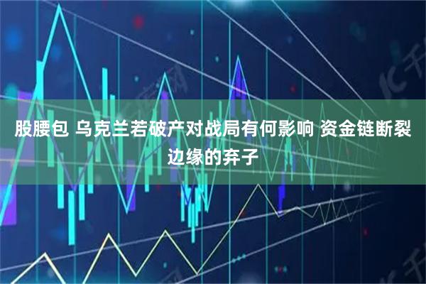股腰包 乌克兰若破产对战局有何影响 资金链断裂边缘的弃子