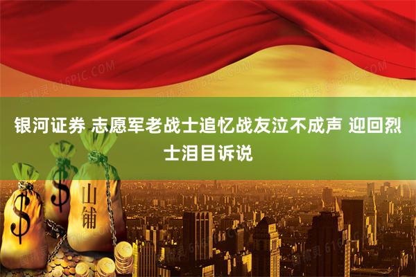 银河证券 志愿军老战士追忆战友泣不成声 迎回烈士泪目诉说