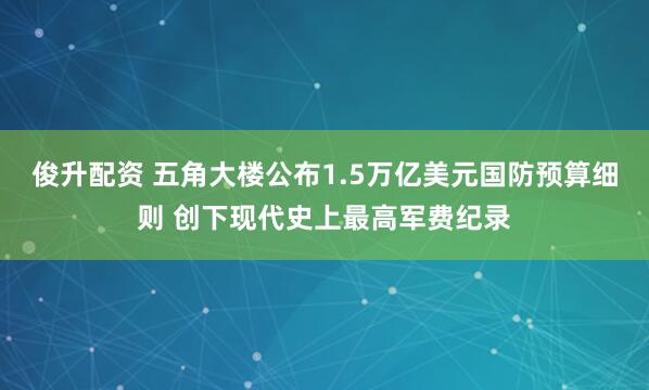 俊升配资 五角大楼公布1.5万亿美元国防预算细则 创下现代史上最高军费纪录