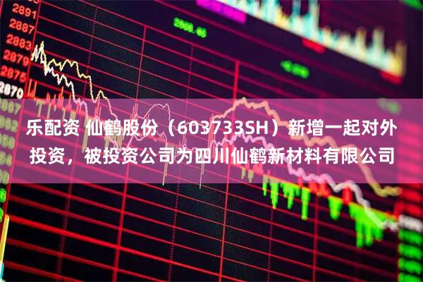 乐配资 仙鹤股份（603733SH）新增一起对外投资，被投资公司为四川仙鹤新材料有限公司