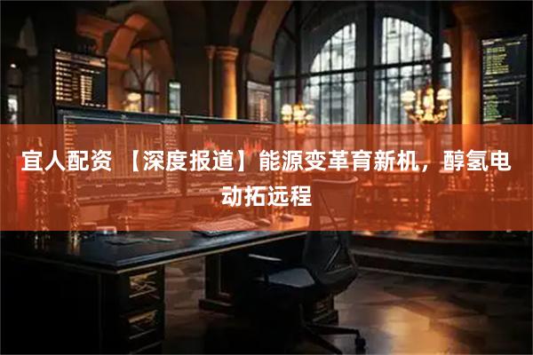 宜人配资 【深度报道】能源变革育新机，醇氢电动拓远程