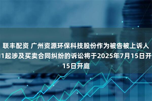 联丰配资 广州资源环保科技股份作为被告被上诉人的1起涉及买卖合同纠纷的诉讼将于2025年7月15日开庭