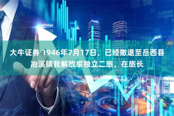大牛证券 1946年7月17日，已经撤退至岳西县冶溪镇我解放军独立二旅，在旅长