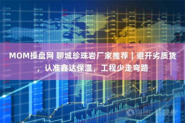 MOM操盘网 聊城珍珠岩厂家推荐｜避开劣质货，认准鑫达保温，工程少走弯路