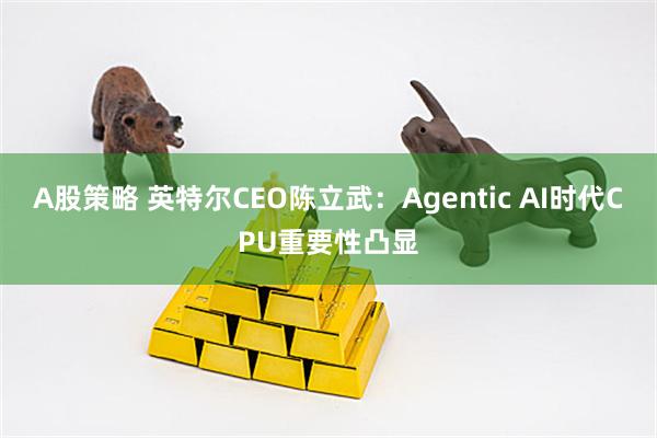 A股策略 英特尔CEO陈立武：Agentic AI时代CPU重要性凸显