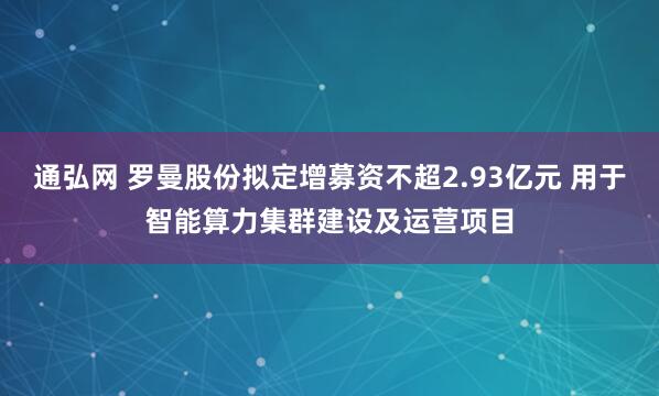 通弘网 罗曼股份拟定增募资不超2.93亿元 用于智能算力集群建设及运营项目