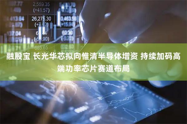 融股宝 长光华芯拟向惟清半导体增资 持续加码高端功率芯片赛道布局