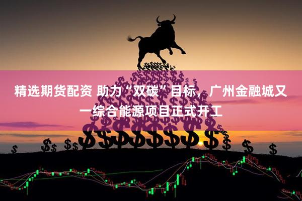 精选期货配资 助力“双碳”目标，广州金融城又一综合能源项目正式开工