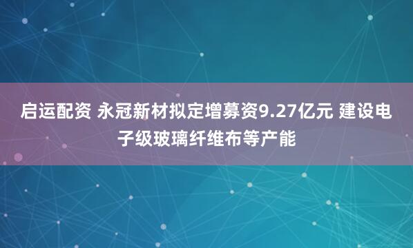 启运配资 永冠新材拟定增募资9.27亿元 建设电子级玻璃纤维布等产能