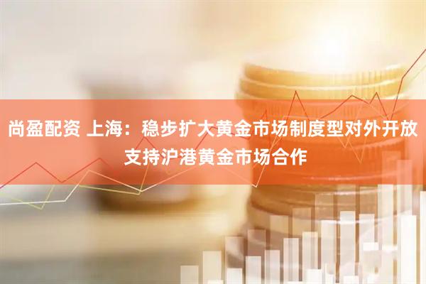 尚盈配资 上海：稳步扩大黄金市场制度型对外开放 支持沪港黄金市场合作