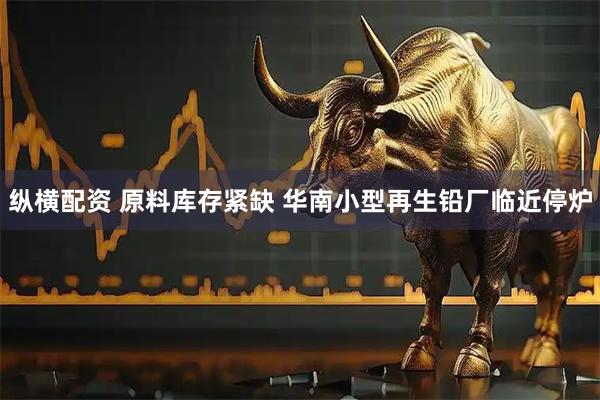 纵横配资 原料库存紧缺 华南小型再生铅厂临近停炉