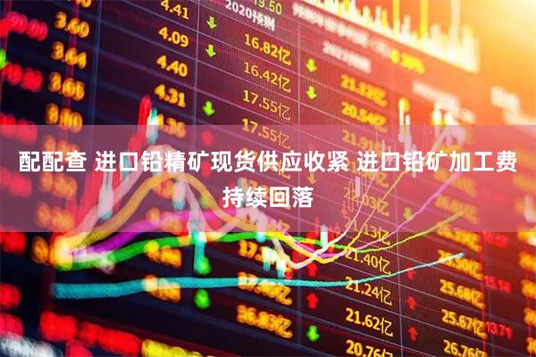 配配查 进口铅精矿现货供应收紧 进口铅矿加工费持续回落