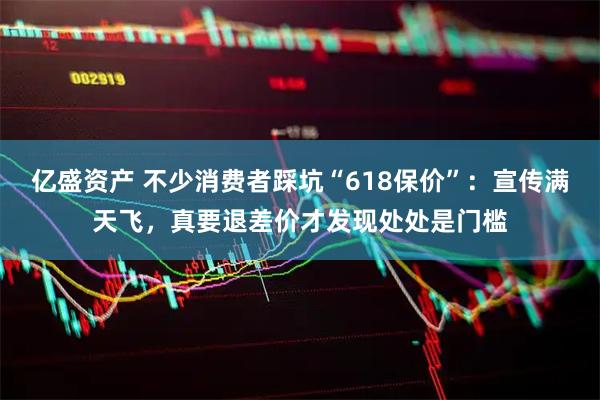 亿盛资产 不少消费者踩坑“618保价”：宣传满天飞，真要退差价才发现处处是门槛