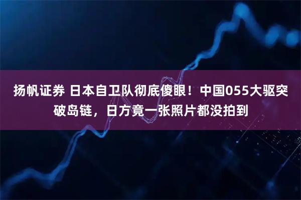 扬帆证券 日本自卫队彻底傻眼！中国055大驱突破岛链，日方竟一张照片都没拍到