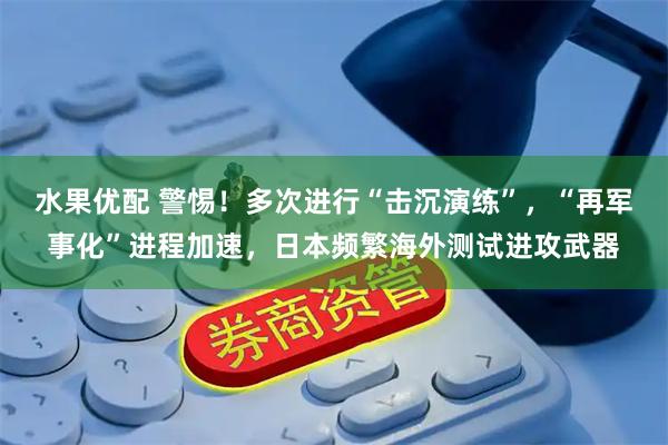 水果优配 警惕！多次进行“击沉演练”，“再军事化”进程加速，日本频繁海外测试进攻武器