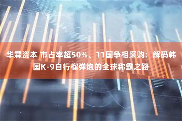 华霖资本 市占率超50%、11国争相采购：解码韩国K-9自行榴弹炮的全球称霸之路