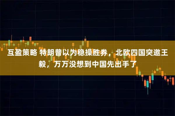 互盈策略 特朗普以为稳操胜券，北欧四国突邀王毅，万万没想到中国先出手了