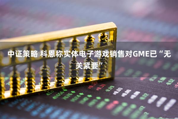 中证策略 科恩称实体电子游戏销售对GME已“无关紧要”
