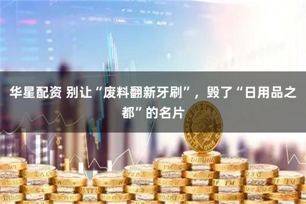 华星配资 别让“废料翻新牙刷”，毁了“日用品之都”的名片