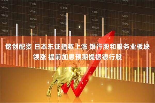 铭创配资 日本东证指数上涨 银行股和服务业板块领涨 提前加息预期提振银行股