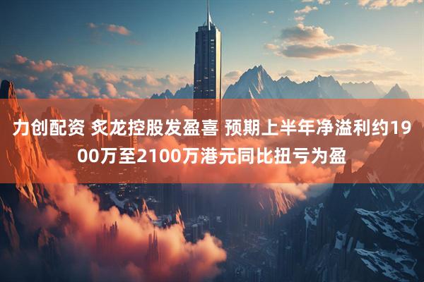 力创配资 炙龙控股发盈喜 预期上半年净溢利约1900万至2100万港元同比扭亏为盈