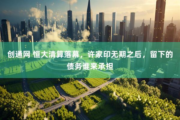 创通网 恒大清算落幕，许家印无期之后，留下的债务谁来承担