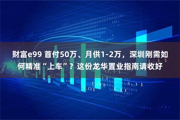 财富e99 首付50万、月供1-2万，深圳刚需如何精准“上车”？这份龙华置业指南请收好