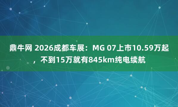 鼎牛网 2026成都车展：MG 07上市10.59万起，不到15万就有845km纯电续航