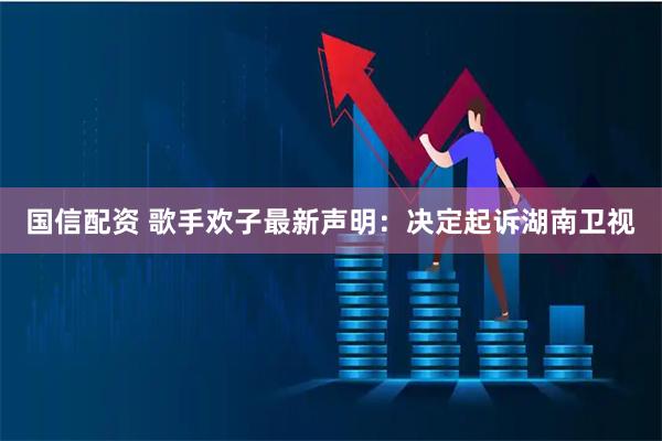 国信配资 歌手欢子最新声明：决定起诉湖南卫视